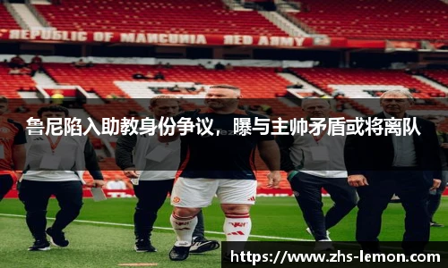 鲁尼陷入助教身份争议，曝与主帅矛盾或将离队